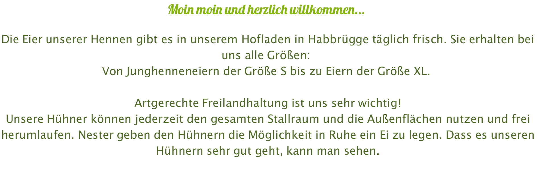 Moin moin und herzlich willkommen...  Die Eier unserer Hennen gibt es in unserem Hofladen in Habbrügge täglich frisch. Sie erhalten bei uns alle Größen:  Von Junghenneneiern der Größe S bis zu Eiern der Größe XL.   Artgerechte Freilandhaltung ist uns sehr wichtig! Unsere Hühner können jederzeit den gesamten Stallraum und die Außenflächen nutzen und frei herumlaufen. Nester geben den Hühnern die Möglichkeit in Ruhe ein Ei zu legen. Dass es unseren Hühnern sehr gut geht, kann man sehen.