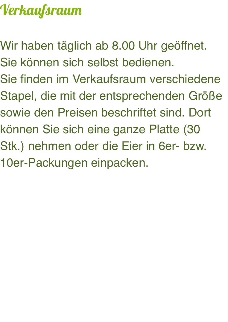 Verkaufsraum  Wir haben täglich ab 8.00 Uhr geöffnet.  Sie können sich selbst bedienen. Sie finden im Verkaufsraum verschiedene Stapel, die mit der entsprechenden Größe sowie den Preisen beschriftet sind. Dort können Sie sich eine ganze Platte (30 Stk.) nehmen oder die Eier in 6er- bzw. 10er-Packungen einpacken.