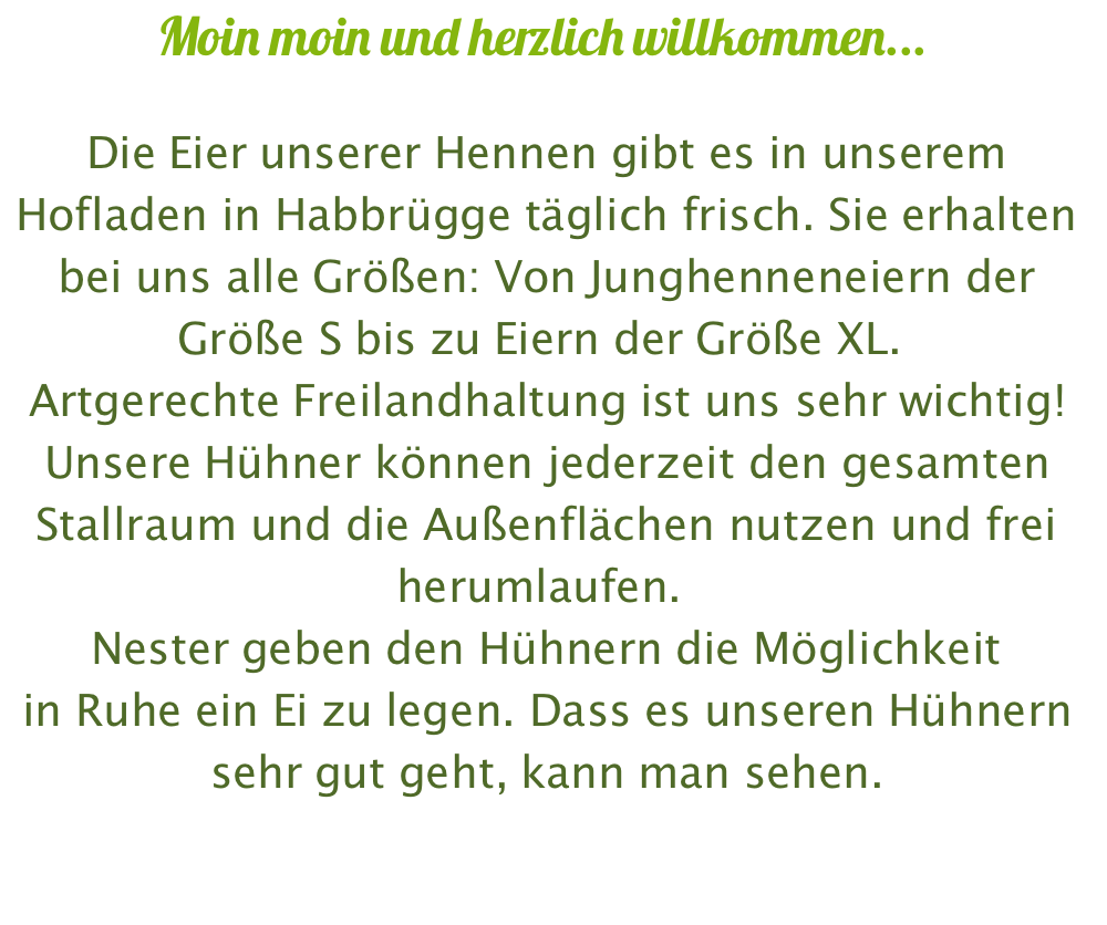 Moin moin und herzlich willkommen...  Die Eier unserer Hennen gibt es in unserem Hofladen in Habbrügge täglich frisch. Sie erhalten bei uns alle Größen: Von Junghenneneiern der Größe S bis zu Eiern der Größe XL.  Artgerechte Freilandhaltung ist uns sehr wichtig! Unsere Hühner können jederzeit den gesamten Stallraum und die Außenflächen nutzen und frei herumlaufen.  Nester geben den Hühnern die Möglichkeit  in Ruhe ein Ei zu legen. Dass es unseren Hühnern  sehr gut geht, kann man sehen.