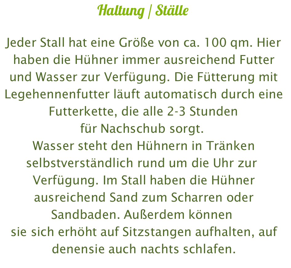 Haltung / Ställe  Jeder Stall hat eine Größe von ca. 100 qm. Hier haben die Hühner immer ausreichend Futter und Wasser zur Verfügung. Die Fütterung mit Legehennenfutter läuft automatisch durch eine Futterkette, die alle 2-3 Stunden für Nachschub sorgt.  Wasser steht den Hühnern in Tränken selbstverständlich rund um die Uhr zur  Verfügung. Im Stall haben die Hühner ausreichend Sand zum Scharren oder Sandbaden. Außerdem können  sie sich erhöht auf Sitzstangen aufhalten, auf denensie auch nachts schlafen.