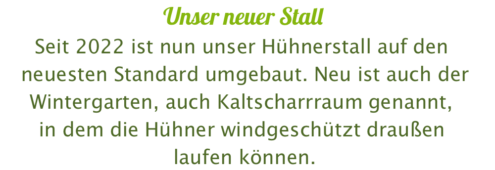 Unser neuer Stall Seit 2022 ist nun unser Hühnerstall auf den  neuesten Standard umgebaut. Neu ist auch der Wintergarten, auch Kaltscharrraum genannt,  in dem die Hühner windgeschützt draußen  laufen können.