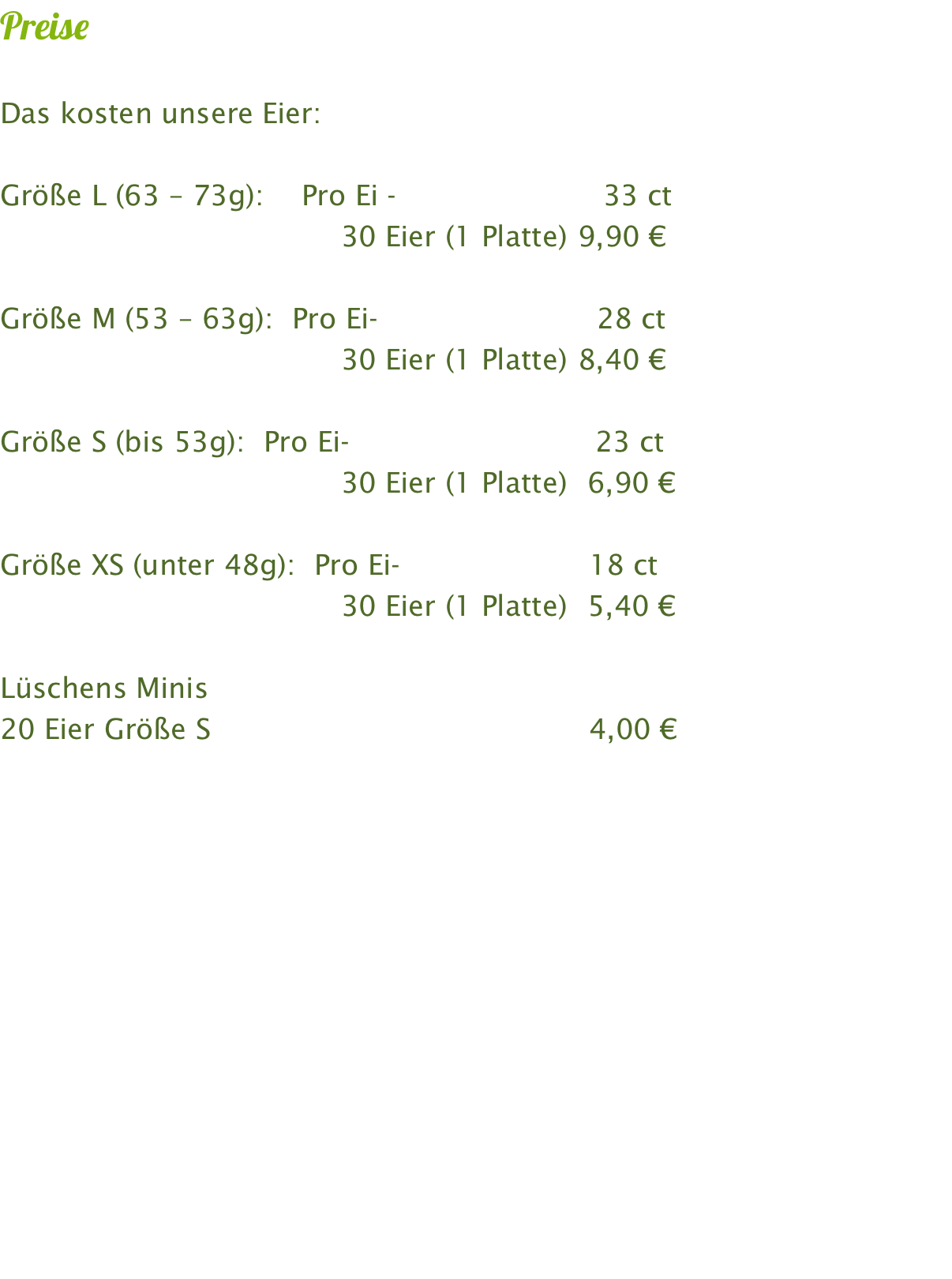 Preise  Das kosten unsere Eier:   Größe L (63 – 73g):    Pro Ei -                         30 ct                                     30 Eier (1 Platte)	 9,00 €		  Größe M (53 – 63g):  Pro Ei-			   25 ct                                     30 Eier (1 Platte)	 7,50 €  Größe S (bis 53g):  Pro Ei-                              20 ct                                     30 Eier (1 Platte)	  6,00 €  Lüschens Minis 20 Eier Größe S                                            4,00 €